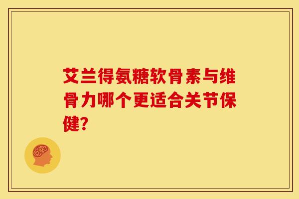 艾兰得氨糖软骨素与维骨力哪个更适合关节保健？