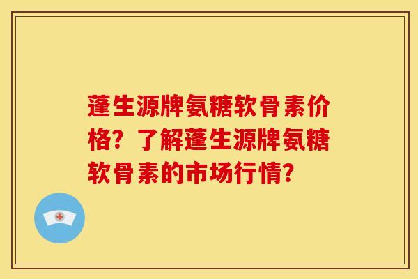 蓬生源牌氨糖软骨素价格？了解蓬生源牌氨糖软骨素的市场行情？