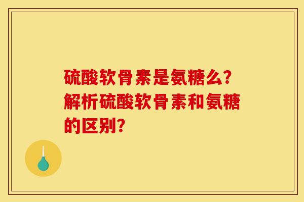硫酸软骨素是氨糖么？解析硫酸软骨素和氨糖的区别？