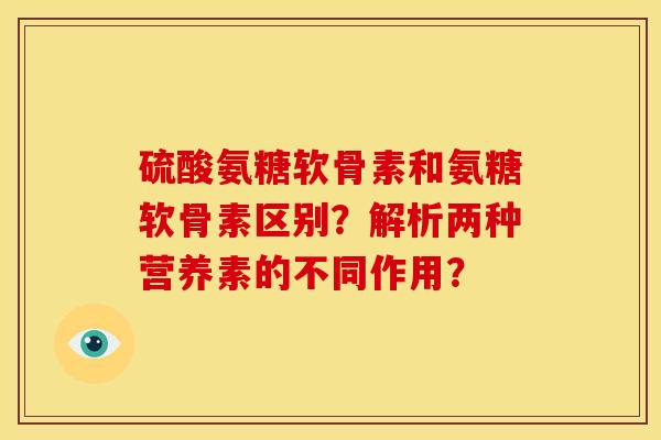 硫酸氨糖软骨素和氨糖软骨素区别?解析两种营养素的不同作用? 硫酸氨糖软骨素和氨糖软骨素区别?解析两种营养素的不同作用?