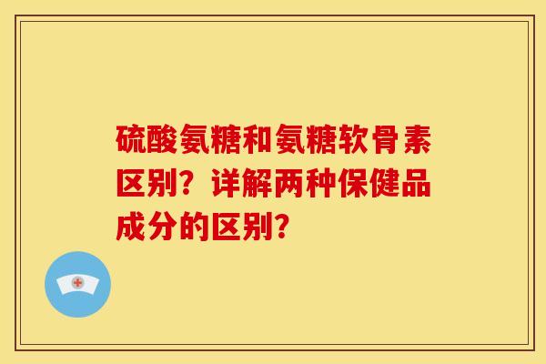 硫酸氨糖和氨糖软骨素区别？详解两种保健品成分的区别？
