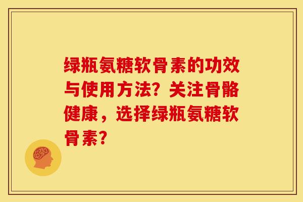 绿瓶氨糖软骨素的功效与使用方法?关注骨骼健康,选择绿瓶氨糖软骨素? 绿瓶氨糖软骨素的功效与使用方法?关注骨骼健康,选择绿瓶氨糖软骨素?