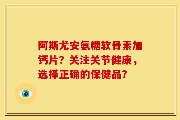 阿斯尤安氨糖软骨素加钙片?关注关节健康,选择正确的保健品? 阿斯尤安氨糖软骨素加钙片?关注关节健康,选择正确的保健品?