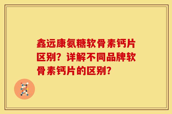 鑫远康氨糖软骨素钙片区别?详解不同品牌软骨素钙片的区别? 鑫远康氨糖软骨素钙片区别?详解不同品牌软骨素钙片的区别?