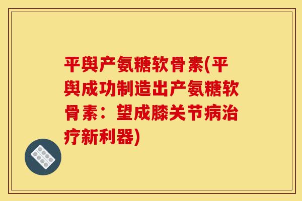 平舆产氨糖软骨素(平舆成功制造出产氨糖软骨素:望成膝关节新利器) 平舆产氨糖软骨素(平舆成功制造出产氨糖软骨素:望成膝关节新利器)