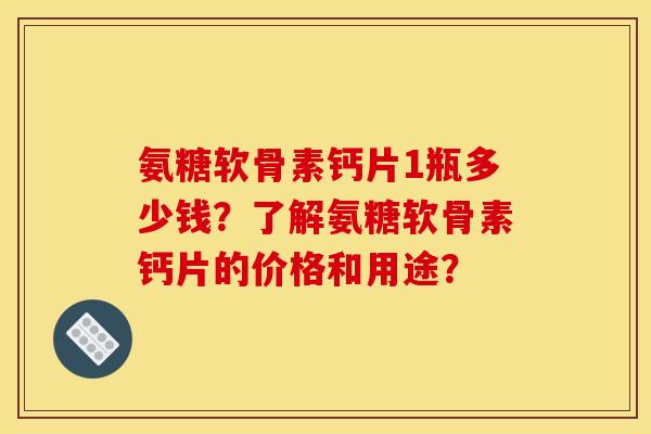 氨糖软骨素钙片1瓶多少钱？了解氨糖软骨素钙片的价格和用途？