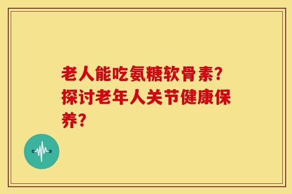 老人能吃氨糖软骨素?探讨老年人关节健康保养? 老人能吃氨糖软骨素?探讨老年人关节健康保养?