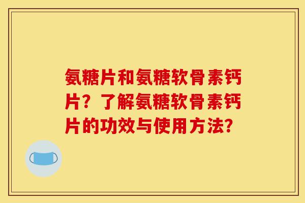 氨糖片和氨糖软骨素钙片？了解氨糖软骨素钙片的功效与使用方法？