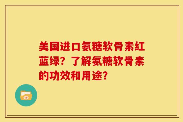 美国进口氨糖软骨素红蓝绿?了解氨糖软骨素的功效和用途? 美国进口氨糖软骨素红蓝绿?了解氨糖软骨素的功效和用途?
