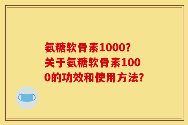 氨糖软骨素1000?关于氨糖软骨素1000的功效和使用方法? 氨糖软骨素1000?关于氨糖软骨素1000的功效和使用方法?