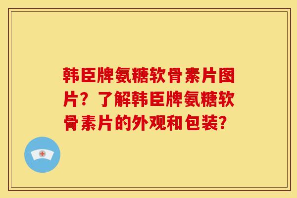 韩臣牌氨糖软骨素片图片?了解韩臣牌氨糖软骨素片的外观和包装? 韩臣牌氨糖软骨素片图片?了解韩臣牌氨糖软骨素片的外观和包装?