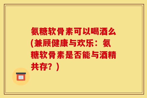 氨糖软骨素可以喝酒么(兼顾健康与欢乐：氨糖软骨素是否能与酒精共存？)