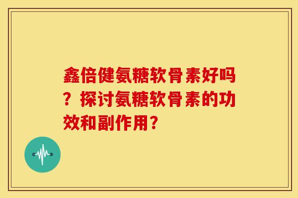 鑫倍健氨糖软骨素好吗？探讨氨糖软骨素的功效和副作用？