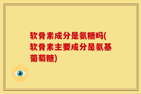软骨素成分是氨糖吗(软骨素主要成分是氨基葡萄糖)