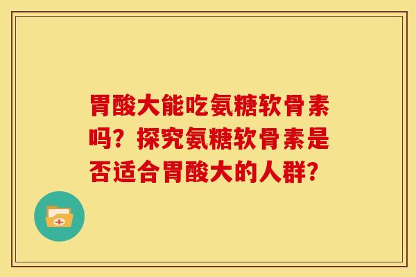 胃酸大能吃氨糖软骨素吗?探究氨糖软骨素是否适合胃酸大的人群? 胃酸大能吃氨糖软骨素吗?探究氨糖软骨素是否适合胃酸大的人群?