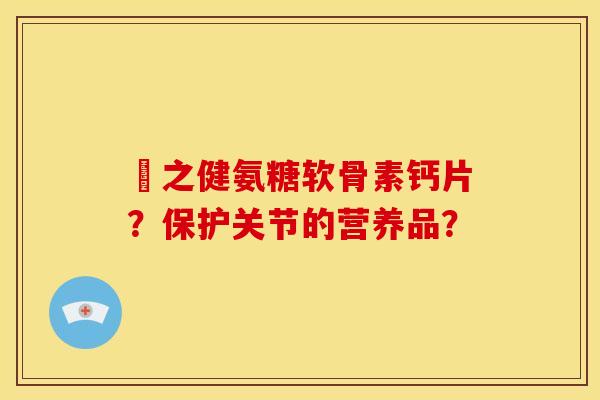 養之健氨糖软骨素钙片?保护关节的营养品? 養之健氨糖软骨素钙片?保护关节的营养品?