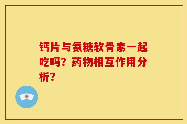 钙片与氨糖软骨素一起吃吗？相互作用分析？