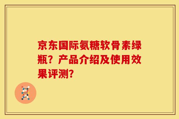 京东国际氨糖软骨素绿瓶?产品介绍及使用效果评测? 京东国际氨糖软骨素绿瓶?产品介绍及使用效果评测?