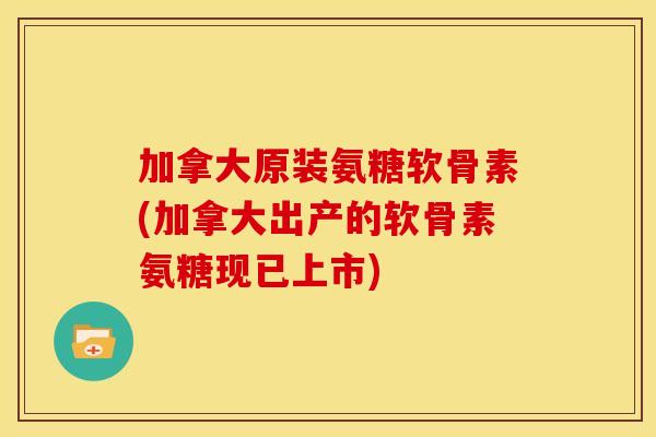 加拿大原装氨糖软骨素(加拿大出产的软骨素氨糖现已上市)