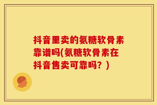 抖音里卖的氨糖软骨素靠谱吗(氨糖软骨素在抖音售卖可靠吗？)