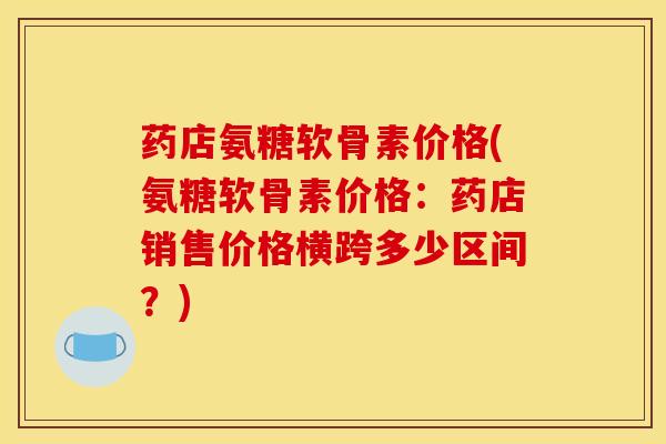 药店氨糖软骨素价格(氨糖软骨素价格：药店销售价格横跨多少区间？)