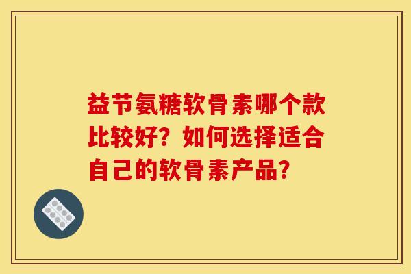 益节氨糖软骨素哪个款比较好?如何选择适合自己的软骨素产品? 益节氨糖软骨素哪个款比较好?如何选择适合自己的软骨素产品?
