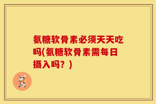 氨糖软骨素必须天天吃吗(氨糖软骨素需每日摄入吗？)