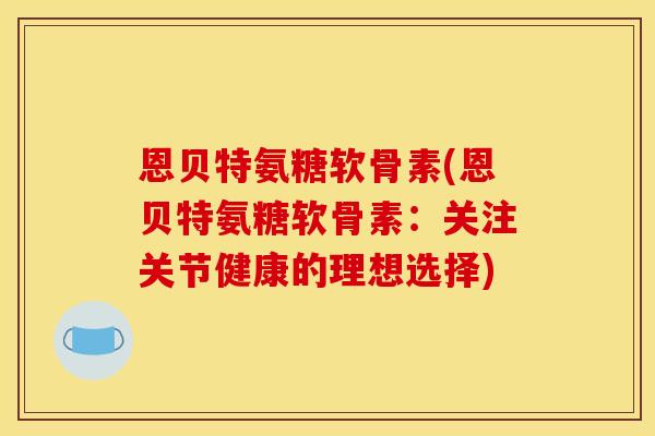 恩贝特氨糖软骨素(恩贝特氨糖软骨素：关注关节健康的理想选择)