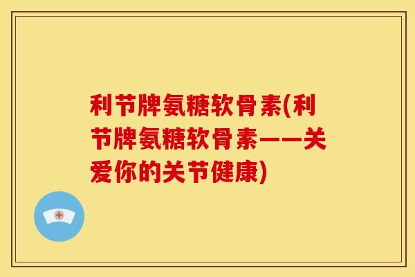 利节牌氨糖软骨素(利节牌氨糖软骨素——关爱你的关节健康)