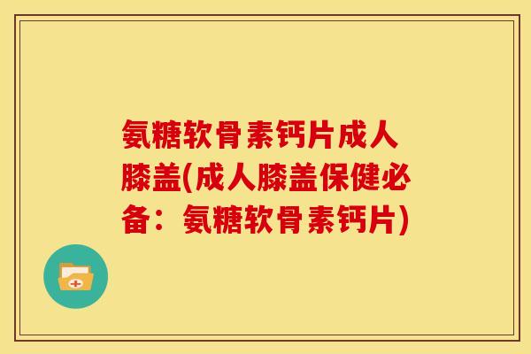 氨糖软骨素钙片成人 膝盖(成人膝盖保健必备：氨糖软骨素钙片)