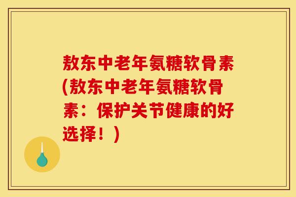 敖东中老年氨糖软骨素(敖东中老年氨糖软骨素：保护关节健康的好选择！)