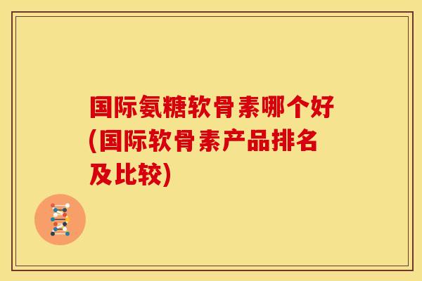 国际氨糖软骨素哪个好(国际软骨素产品排名及比较) 国际氨糖软骨素哪个好(国际软骨素产品排名及比较)