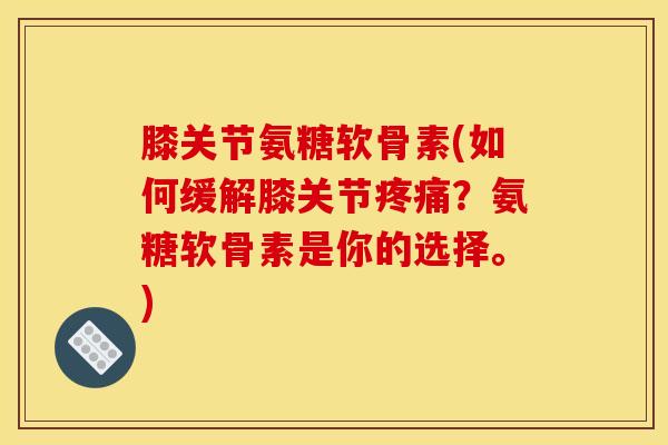 膝关节氨糖软骨素(如何缓解膝关节？氨糖软骨素是你的选择。)