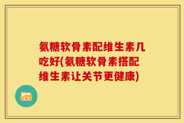 氨糖软骨素配维生素几吃好(氨糖软骨素搭配维生素让关节更健康)