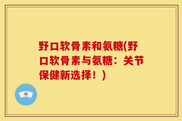 野口软骨素和氨糖(野口软骨素与氨糖:关节保健新选择!) 野口软骨素和氨糖(野口软骨素与氨糖:关节保健新选择!)