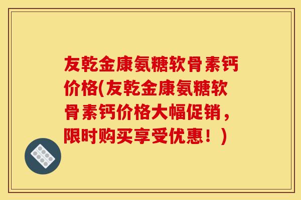 友乾金康氨糖软骨素钙价格(友乾金康氨糖软骨素钙价格大幅促销，限时购买享受优惠！)