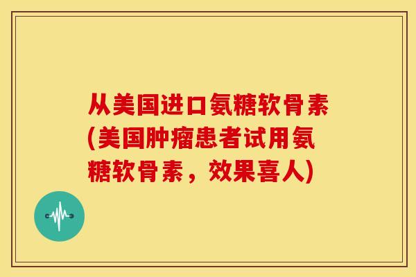 从美国进口氨糖软骨素(美国患者试用氨糖软骨素,效果喜人) 从美国进口氨糖软骨素(美国患者试用氨糖软骨素,效果喜人)