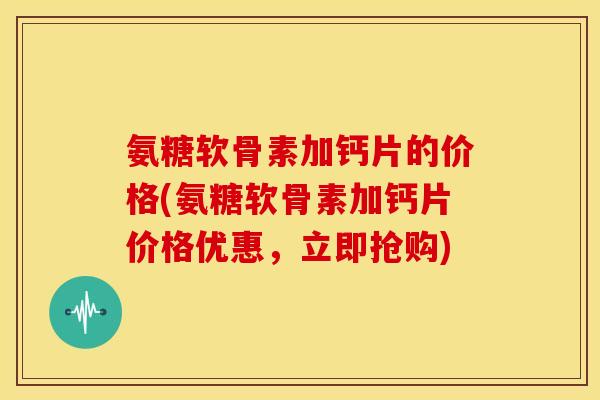 氨糖软骨素加钙片的价格(氨糖软骨素加钙片价格优惠,立即抢购) 氨糖软骨素加钙片的价格(氨糖软骨素加钙片价格优惠,立即抢购)