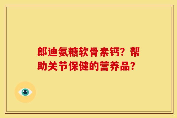 郎迪氨糖软骨素钙?帮助关节保健的营养品? 郎迪氨糖软骨素钙?帮助关节保健的营养品?