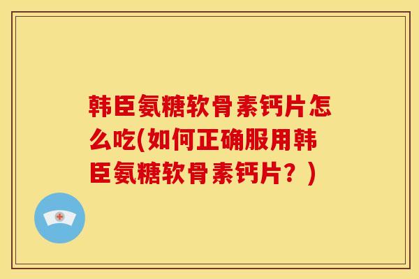韩臣氨糖软骨素钙片怎么吃(如何正确服用韩臣氨糖软骨素钙片?) 韩臣氨糖软骨素钙片怎么吃(如何正确服用韩臣氨糖软骨素钙片?)