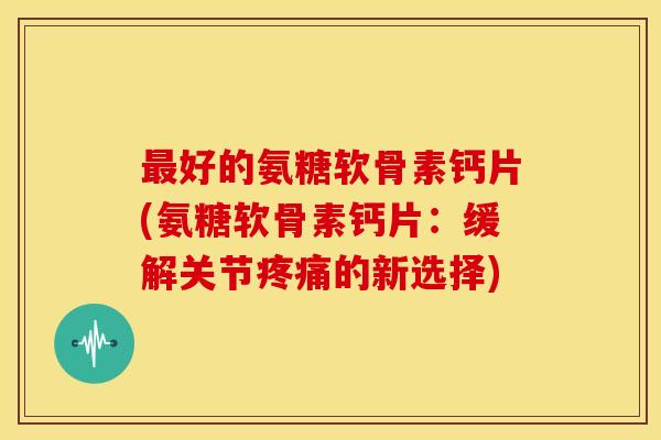 好的氨糖软骨素钙片(氨糖软骨素钙片:缓解关节的新选择) 好的氨糖软骨素钙片(氨糖软骨素钙片:缓解关节的新选择)