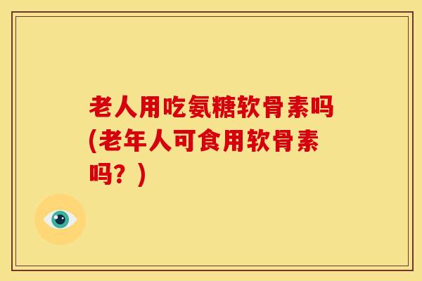 老人用吃氨糖软骨素吗(老年人可食用软骨素吗？)