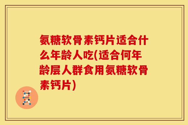 氨糖软骨素钙片适合什么年龄人吃(适合何年龄层人群食用氨糖软骨素钙片)