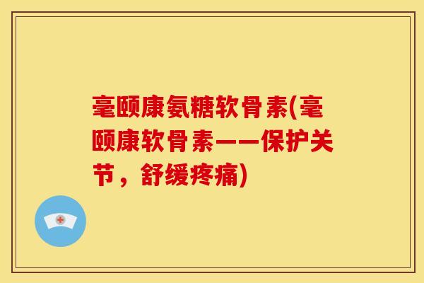 毫颐康氨糖软骨素(毫颐康软骨素——保护关节,舒缓) 毫颐康氨糖软骨素(毫颐康软骨素——保护关节,舒缓)