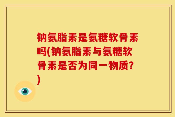 钠氨脂素是氨糖软骨素吗(钠氨脂素与氨糖软骨素是否为同一物质?) 钠氨脂素是氨糖软骨素吗(钠氨脂素与氨糖软骨素是否为同一物质?)