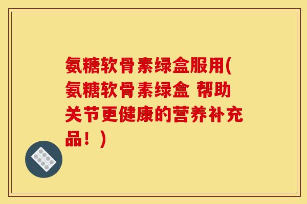 氨糖软骨素绿盒服用(氨糖软骨素绿盒 帮助关节更健康的营养补充品!) 氨糖软骨素绿盒服用(氨糖软骨素绿盒 帮助关节更健康的营养补充品!)
