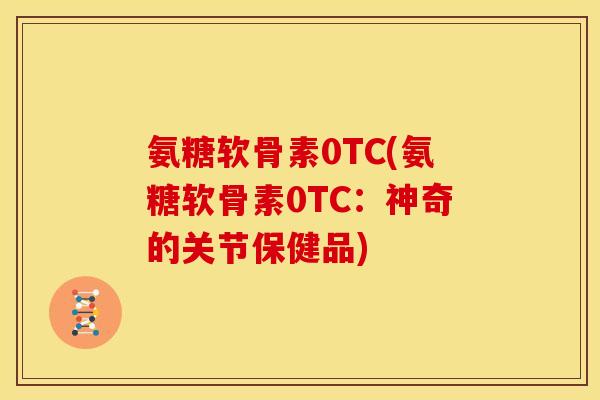 氨糖软骨素0TC(氨糖软骨素0TC:神奇的关节保健品) 氨糖软骨素0TC(氨糖软骨素0TC:神奇的关节保健品)