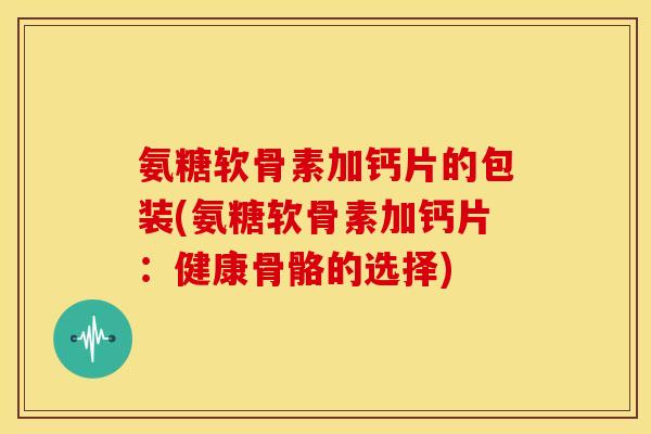 氨糖软骨素加钙片的包装(氨糖软骨素加钙片：健康骨骼的选择)