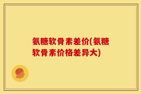 氨糖软骨素差价(氨糖软骨素价格差异大)