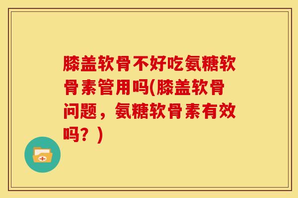 膝盖软骨不好吃氨糖软骨素管用吗(膝盖软骨问题，氨糖软骨素有效吗？)